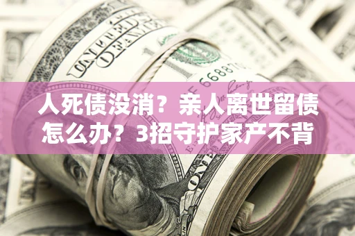 北京人死债没消？亲人离世留债怎么办？3招守护家产不背锅