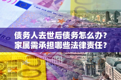 北京债务人去世后债务怎么办？家属需承担哪些法律责任？