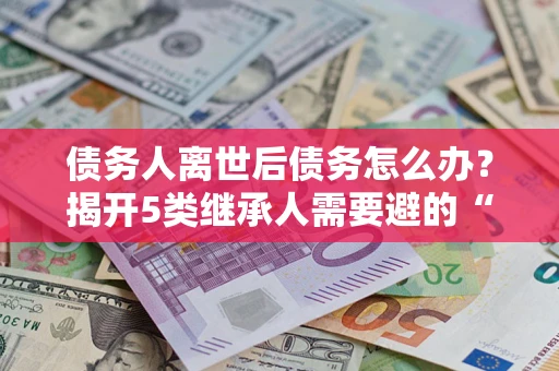北京债务人离世后债务怎么办？揭开5类继承人需要避的“坑”